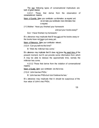 The two following types of conversational implicature are
both of great interest.
4.2.5.1 Those that derive from the observation of
conversational maxims:
Maxim of Quantity: Make your contribution as informative as required and
donot make your contribution more informative than
is required.
(11) Mother: ‘Have you finished your homework
and put your books away?’
Son: ‘I have finished my homework.’
B’s utterance may implicate that B has not put his books away or
the books have not been put away yet.
Maxim of Relevance: Make your contribution relevant.
(12) A: ‘Canyou tell me the time?’
B: ‘Well, the milkman has come.’
B’s utterance may implicate that B does not know the exact time of the
present moment, but B can provide some information from which
A may be able to deduce the approximate time, namely the
milkman has come.
4.2.5.2 Those that derive from the violation of conversational
maxims:
Maxim of Quality: Make your contribution one that is true.
(13) A: ‘John has two PhDs.’
B: ‘Johnhas two PhDs but I don’t believe he has.’
B’s utterance may implicate that A should be suspicious of the
true value of John’s two PhDs.
135
 
