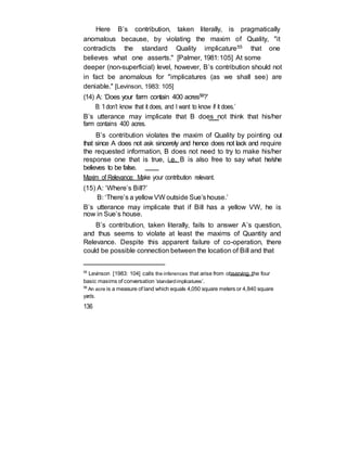 Here B’s contribution, taken literally, is pragmatically
anomalous because, by violating the maxim of Quality, "it
contradicts the standard Quality implicature55 that one
believes what one asserts." [Palmer, 1981:105] At some
deeper (non-superficial) level, however, B’s contribution should not
in fact be anomalous for "implicatures (as we shall see) are
deniable." [Levinson, 1983: 105]
(14) A: ‘Does your farm contain 400 acres56?’
B: ‘I don’t know that it does, and I want to know if it does.’
B’s utterance may implicate that B does not think that his/her
farm contains 400 acres.
B’s contribution violates the maxim of Quality by pointing out
that since A does not ask sincerely and hence does not lack and require
the requested information, B does not need to try to make his/her
response one that is true, i.e. B is also free to say what he/she
believes to be false.
Maxim of Relevance: Make your contribution relevant.
(15) A: ‘Where’s Bill?’
B: ‘There’s a yellow VW outside Sue’shouse.’
B’s utterance may implicate that if Bill has a yellow VW, he is
now in Sue’s house.
B’s contribution, taken literally, fails to answer A’s question,
and thus seems to violate at least the maxims of Quantity and
Relevance. Despite this apparent failure of co-operation, there
could be possible connection between the location of Bill and that
55
Levinson [1983: 104] calls the inferences that arise from observing the four
basic maxims of conversation ‘standardimplicatures’.
56
An acre is a measure of land which equals 4,050 square meters or 4,840 square
yards.
136
 