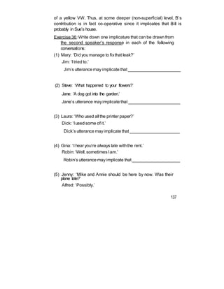 of a yellow VW. Thus, at some deeper (non-superficial) level, B’s
contribution is in fact co-operative since it implicates that Bill is
probably in Sue’s house.
Exercise 36: Write down one implicature that can be drawn from
the second speaker’s response in each of the following
conversations:
(1) Mary: ‘Did youmanage to fixthat leak?’
Jim: ‘I tried to.’
Jim’s utterance may implicate that ______________________
(2) Steve: ‘What happened to your flowers?’
Jane: ‘A dog got into the garden.’
Jane’s utterance mayimplicate that ______________________
(3) Laura: ‘Who used all the printer paper?’
Dick: ‘Iused some of it.’
Dick’s utterance mayimplicate that _____________________
(4) Gina: ‘I hear you’re always late withthe rent.’
Robin: ‘Well, sometimes Iam.’
Robin’s utterance may implicate that ____________________
(5) Jenny: ‘Mike and Annie should be here by now. Was their
plane late?’
Alfred: ‘Possibly.’
137
 