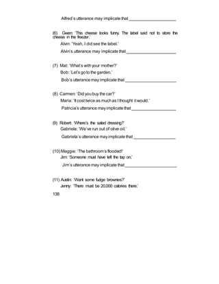 Alfred’s utterance may implicate that ____________________
(6) Gwen: ‘This cheese looks funny. The label said not to store the
cheese in the freezer.’
Alvin: ‘Yeah, I did see the label.’
Alvin’s utterance may implicate that _____________________
(7) Mat: ‘What’s withyour mother?’
Bob: ‘Let’s goto the garden.’
Bob’s utterance may implicate that ______________________
(8) Carmen: ‘Did youbuy the car?’
Maria: ‘It cost twice as muchas I thought it would.’
Patricia’s utterance mayimplicate that ___________________
(9) Robert: ‘Where’s the salad dressing?’
Gabriela: ‘We’ve run out of olive oil.’
Gabriela’s utterance mayimplicate that __________________
(10) Maggie: ‘The bathroom’s flooded!’
Jim: ‘Someone must have left the tap on.’
Jim’s utterance may implicate that ______________________
(11) Austin: ‘Want some fudge brownies?’
Jenny: ‘There must be 20,000 calories there.’
138
 