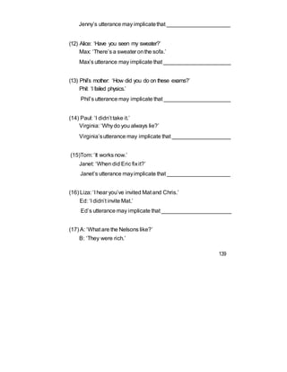 Jenny’s utterance may implicatethat _____________________
(12) Alice: ‘Have you seen my sweater?’
Max: ‘There’s a sweater onthe sofa.’
Max’s utterance may implicate that ______________________
(13) Phil’s mother: ‘How did you do on these exams?’
Phil: ‘I failed physics.’
Phil’s utterance may implicate that ______________________
(14) Paul: ‘I didn’t take it.’
Virginia: ‘Whydo you always lie?’
Virginia’sutterance may implicate that ___________________
(15)Tom: ‘It works now.’
Janet: ‘When did Eric fixit?’
Janet’s utterance mayimplicate that _____________________
(16) Liza: ‘I hear you’ve invited Mat and Chris.’
Ed: ‘I didn’t invite Mat.’
Ed’s utterance may implicate that _______________________
(17) A: ‘What are the Nelsons like?’
B: ‘They were rich.’
139
 
