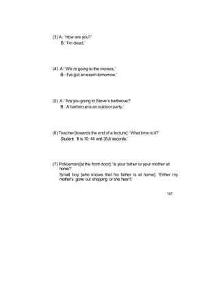 (3) A: ‘How are you?’
B: ‘I’m dead.’
(4) A: ‘We’re going to the movies.’
B: ‘I’ve got an exam tomorrow.’
(5) A: ‘Are yougoing to Steve’s barbecue?’
B: ‘A barbecueis anoutdoor party.’
(6) Teacher [towards the end of a lecture]: ‘What time is it?’
Student: ‘It is 10: 44 and 35.6 seconds.’
(7) Policeman[at the front door]: ‘Is your father or your mother at
home?’
Small boy [who knows that his father is at home]: ‘Either my
mother’s gone out shopping or she hasn’t.’
141
 