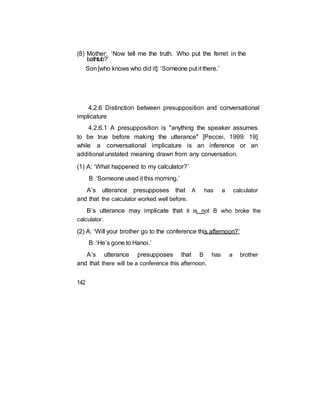 (8) Mother: ‘Now tell me the truth. Who put the ferret in the
bathtub?’
Son[who knows who did it]: ‘Someone put it there.’
4.2.6 Distinction between presupposition and conversational
implicature
4.2.6.1 A presupposition is "anything the speaker assumes
to be true before making the utterance" [Peccei, 1999: 19]
while a conversational implicature is an inference or an
additional unstated meaning drawn from any conversation.
(1) A: ‘What happened to my calculator?’
B: ‘Someone used it this morning.’
A’s utterance presupposes that A has a calculator
and that the calculator worked well before.
B’s utterance may implicate that it is not B who broke the
calculator.
(2) A: ‘Will your brother go to the conference this afternoon?’
B: ‘He’s gone to Hanoi.’
A’s utterance presupposes that B has a brother
and that there will be a conference this afternoon.
142
 
