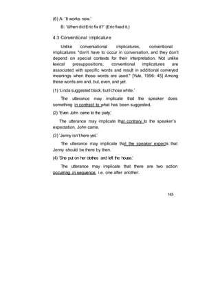 (6) A: ‘It works now.’
B: ‘When did Eric fix it?’ (Eric fixed it.)
4.3 Conventional implicature
Unlike conversational implicatures, conventional
implicatures "don’t have to occur in conversation, and they don’t
depend on special contexts for their interpretation. Not unlike
lexical presuppositions, conventional implicatures are
associated with specific words and result in additional conveyed
meanings when those words are used." [Yule, 1996: 45] Among
these words are and, but, even, and yet.
(1) ‘Linda suggested black, but Ichose white.’
The utterance may implicate that the speaker does
something in contrast to what has been suggested.
(2) ‘Even John came to the party.’
The utterance may implicate that contrary to the speaker’s
expectation, John came.
(3) ‘Jenny isn’t here yet.’
The utterance may implicate that the speaker expects that
Jenny should be there by then.
(4) ‘She put on her clothes and left the house.’
The utterance may implicate that there are two action
occurring in sequence, i.e. one after another.
145
 