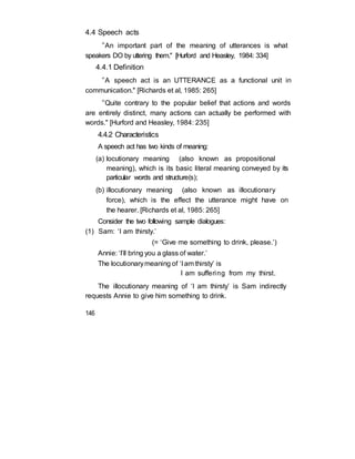 4.4 Speech acts
“An important part of the meaning of utterances is what
speakers DO by uttering them." [Hurford and Heasley, 1984: 334]
4.4.1 Definition
“A speech act is an UTTERANCE as a functional unit in
communication." [Richards et al, 1985: 265]
“Quite contrary to the popular belief that actions and words
are entirely distinct, many actions can actually be performed with
words." [Hurford and Heasley, 1984: 235]
4.4.2 Characteristics
A speech act has two kinds of meaning:
(a) locutionary meaning (also known as propositional
meaning), which is its basic literal meaning conveyed by its
particular words and structure(s);
(b) illocutionary meaning (also known as illocutionary
force), which is the effect the utterance might have on
the hearer. [Richards et al, 1985: 265]
Consider the two following sample dialogues:
(1) Sam: ‘I am thirsty.’
(= ‘Give me something to drink, please.’)
Annie: ‘I’ll bring you a glass of water.’
The locutionarymeaning of ‘I am thirsty’ is
I am suffering from my thirst.
The illocutionary meaning of ‘I am thirsty’ is Sam indirectly
requests Annie to give him something to drink.
146
 