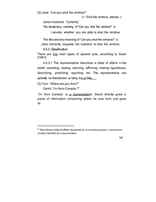 (2) Jane: ‘Canyou shut the window?’
(= ‘Shut the window, please.’)
Jane’s husband: ‘Certainly.’
The locutionary meaning of ‘Can you shut the window?’ is
I wonder whether you are able to shut the window.
The illocutionarymeaning of ‘Canyoushut the window?’ is
Jane indirectly requests her husband to shut the window.
4.4.3 Classification
There are five main types of speech acts, according to Searl
[1981]:
4.4.3.1 The representative describes a state of affairs in the
world: asserting, stating, claiming, affirming, making hypotheses,
describing, predicting, reporting, etc. The representative can
generally be characterized as being true or false.
(3) Tom: ‘Where are you from?’
David: ‘I’m from Canada.’57
‘I’m from Canada’ is a representative: David directly gives a
piece of information concerning where he was born and grew
up.
57
Describing a state of affairs requested by its precedingquestion, a response is
usually classified as a representative.
147
 