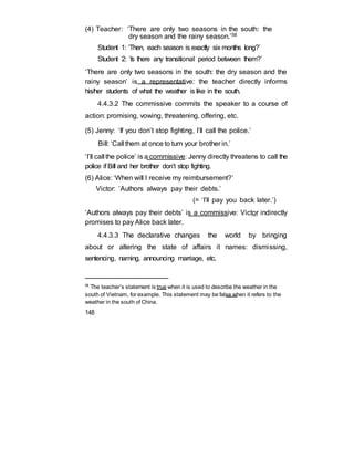 (4) Teacher: ‘There are only two seasons in the south: the
dry season and the rainy season.’58
Student 1: ‘Then, each season is exactly six months long?’
Student 2: ‘Is there any transitional period between them?’
‘There are only two seasons in the south: the dry season and the
rainy season’ is a representative: the teacher directly informs
his/her students of what the weather is like in the south.
4.4.3.2 The commissive commits the speaker to a course of
action: promising, vowing, threatening, offering, etc.
(5) Jenny: ‘If you don’t stop fighting, I’ll call the police.’
Bill: ‘Call them at once to turn your brother in.’
‘I’ll call the police’ is a commissive: Jenny directly threatens to call the
police if Bill and her brother don’t stop fighting.
(6) Alice: ‘When will I receive my reimbursement?’
Victor: ‘Authors always pay their debts.’
(= ‘I’ll pay you back later.’)
‘Authors always pay their debts’ is a commissive: Victor indirectly
promises to pay Alice back later.
4.4.3.3 The declarative changes the world by bringing
about or altering the state of affairs it names: dismissing,
sentencing, naming, announcing marriage, etc.
58
The teacher’s statement is true when it is used to describe the weather in the
south of Vietnam, for example. This statement may be false when it refers to the
weather in the south of China.
148
 