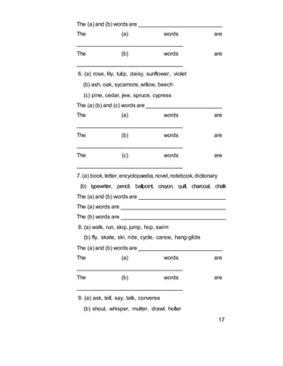 The (a) and (b) words are ____________________________
The (a) words are
__________________________________
The (b) words are
__________________________________
6. (a) rose, lily, tulip, daisy, sunflower, violet
(b) ash, oak, sycamore, willow, beech
(c) pine, cedar, jew, spruce, cypress
The (a) (b) and (c) words are _________________________
The (a) words are
__________________________________
The (b) words are
__________________________________
The (c) words are
__________________________________
7. (a) book, letter, encyclopaedia, novel, notebook, dictionary
(b) typewriter, pencil, ballpoint, crayon, quill, charcoal, chalk
The (a) and (b) words are ____________________________
The (a) words are __________________________________
The (b) words are __________________________________
8. (a) walk, run, skip, jump, hop, swim
(b) fly, skate, ski, ride, cycle, canoe, hang-glide
The (a) and (b) words are ____________________________
The (a) words are
__________________________________
The (b) words are
__________________________________
9. (a) ask, tell, say, talk, converse
(b) shout, whisper, mutter, drawl, holler
17
 