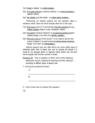 1(a) ‘Come in, please.’ is a direct request.
2(a) ‘It is quite wrong to condone robbery.’ is a direct assertion
against robbery.
3(a) ‘You should go to the doctor.’ is a direct piece of advice.
Performing an indirect speech act, the speaker utters a
sentence which does not mean exactly what he or she says:
1(b) ‘Won’t youcome in?’ is not merelya Yes-No question. It is an
indirect request made in a very concerned manner.
2(b) ‘Is it right to condone robbery?’ is anindirect assertion against
robbery though it is in form of a Yes-No question.
3(b) ‘Why don’t you go to the doctor?’ is not used to ask for any
reason. Instead, it is used to give an indirect piece of advice
though it is in form of a Wh-question.
Indirect speech acts are often felt to be more polite ways of
performing certain kinds of speech acts, such as requests and refusals. It is
crucial for any language learner to approach indirect speech acts and learn
how to recognize them and then use them in context.
Exercise 40: Give a situation in which each of the following
utterances occurs, interpret its meaning and then classify it
according to different types of speech acts.
1. ‘Let’s go to our place for a beer.’
A:
_____________________________________________
B:
______________________________________________
2. ‘I don’t know how to answer this question.’
152
 
