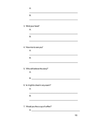 A:
_____________________________________________
B:
______________________________________________
3. ‘Mind your head!’
A:
_____________________________________________
B:
______________________________________________
4. ‘How nice to see you!’
A:
_____________________________________________
B:
______________________________________________
5. ‘Who will believe this story?’
A:
B: ______________________________________________
6. ‘Is it right to cheat in any exam?’
A:
_____________________________________________
B:
______________________________________________
7. ‘Would you like a cup of coffee?’
A: _____________________________________________
153
 