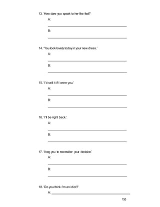 13. ‘How dare you speak to her like that?’
A:
_____________________________________________
B:
______________________________________________
14. ‘You look lovely todayinyour new dress.’
A:
_____________________________________________
B:
______________________________________________
15. ‘I’d sell it if I were you.’
A:
_____________________________________________
B:
______________________________________________
16. ‘I’ll be right back.’
A:
_____________________________________________
B:
______________________________________________
17. ‘I beg you to reconsider your decision.’
A:
_____________________________________________
B:
______________________________________________
18. ‘Do you think I’m an idiot?’
A: _____________________________________________
155
 