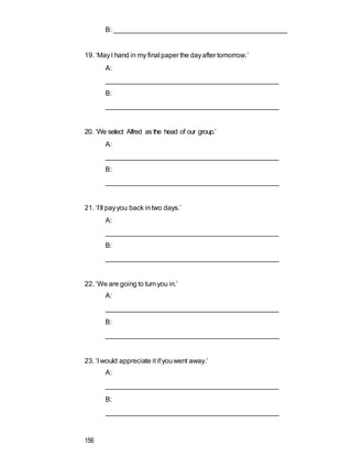 B: ______________________________________________
19. ‘MayI hand in my final paper the dayafter tomorrow.’
A:
_____________________________________________
B:
______________________________________________
20. ‘We select Alfred as the head of our group.’
A:
_____________________________________________
B:
______________________________________________
21. ‘I’ll payyou back intwo days.’
A:
_____________________________________________
B:
______________________________________________
22. ‘We are going to turnyou in.’
A:
_____________________________________________
B:
______________________________________________
23. ‘I would appreciate it if youwent away.’
A:
_____________________________________________
B:
______________________________________________
156
 
