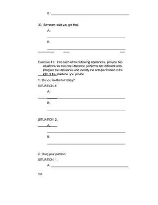B: ______________________________________________
30. ‘Someone said you got fired.’
A:
_____________________________________________
B:
______________________________________________
Exercise 41: For each of the following utterances, provide two
situations so that one utterance performs two different acts.
Interpret the utterances and identify the acts performed inthe
light of the situations you provide.
1. ‘Do youfeel better today?’
SITUATION 1:
A:
_____________________________________________
B:
______________________________________________
SITUATION 2:
A:
_____________________________________________
B:
______________________________________________
2. ‘I beg your pardon.’
SITUATION 1:
A: _____________________________________________
158
 