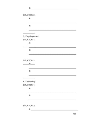 B: ______________________________________________
SITUATION 2:
A:
_____________________________________________
B:
______________________________________________
3. ‘It’s going to rain.’
SITUATION 1:
A:
_____________________________________________
B:
______________________________________________
SITUATION 2:
A:
_____________________________________________
B:
______________________________________________
4. ‘It’s snowing.’
SITUATION 1:
A:
_____________________________________________
B:
______________________________________________
SITUATION 2:
A: _____________________________________________
159
 