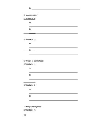 B: ______________________________________________
5. ‘I said I didn’t.’
SITUATION 1:
A:
_____________________________________________
B:
______________________________________________
SITUATION 2:
A:
_____________________________________________
B:
______________________________________________
6. ‘There’s a bend ahead.’
SITUATION 1:
A:
_____________________________________________
B:
______________________________________________
SITUATION 2:
A:
_____________________________________________
B:
______________________________________________
7. ‘Keep off the grass.’
SITUATION 1:
160
 