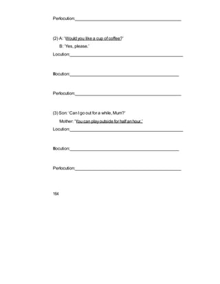 Perlocution:____________________________________________
(2) A: ‘Would you like a cup of coffee?’
B: ‘Yes, please.’
Locution:_______________________________________________
Illocution:_____________________________________________
Perlocution:____________________________________________
(3) Son: ‘CanI go out for a while, Mum?’
Mother: ‘You can playoutside for half anhour.’
Locution:_______________________________________________
Illocution:_____________________________________________
Perlocution:____________________________________________
164
 