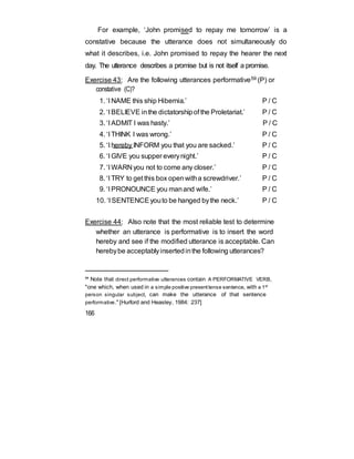 For example, ‘John promised to repay me tomorrow’ is a
constative because the utterance does not simultaneously do
what it describes, i.e. John promised to repay the hearer the next
day. The utterance describes a promise but is not itself a promise.
Exercise 43: Are the following utterances performative59 (P) or
constative (C)?
1. ‘I NAME this ship Hibernia.’ P / C
2. ‘I BELIEVE inthe dictatorshipof the Proletariat.’ P / C
3. ‘I ADMIT I was hasty.’ P / C
4. ‘I THINK I was wrong.’ P / C
5. ‘I hereby INFORM you that you are sacked.’ P / C
6. ‘I GIVE you supper everynight.’ P / C
7. ‘I WARN you not to come any closer.’ P / C
8. ‘I TRY to get this box openwitha screwdriver.’ P / C
9. ‘I PRONOUNCE you manand wife.’ P / C
10. ‘I SENTENCEyouto be hanged bythe neck.’ P / C
Exercise 44: Also note that the most reliable test to determine
whether an utterance is performative is to insert the word
hereby and see if the modified utterance is acceptable. Can
herebybe acceptablyinsertedinthe following utterances?
59
Note that direct performative utterances contain A PERFORMATIVE VERB,
"one which, when used in a simple positive presenttense sentence, with a 1st
person singular subject, can make the utterance of that sentence
performative." [Hurford and Heasley, 1984: 237]
166
 