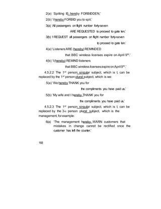 2(a) ‘Spitting IS hereby FORBIDDEN.’
2(b) ‘I hereby FORBID you to spit.’
3(a) ‘All passengers on flight number forty-seven
ARE REQUESTED to proceed to gate ten.’
3(b) ‘I REQUEST all passengers on flight number forty-seven
to proceed to gate ten.’
4(a) ‘ListenersARE (hereby) REMINDED
that BBC wireless licenses expire on April 9th.’
4(b) ‘I (hereby) REMIND listeners
that BBC wireless licensesexpireonApril 9th.’
4.5.2.2 The 1st person singular subject, which is I, can be
replaced by the 1st person plural subject, which is we:
5(a) ‘We hereby THANK you for
the compliments you have paid us.’
5(b) ‘My wife and I hereby THANK you for
the compliments you have paid us.’
4.5.2.3 The 1st person singular subject, which is I, can be
replaced by the 3rd person plural subject, which is the
management, for example:
6(a) ‘The management hereby WARN customers that
mistakes in change cannot be rectified once the
customer has left the counter.’
168
 