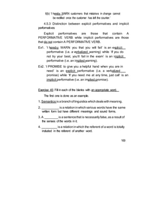 6(b) ‘I hereby WARN customers that mistakes in change cannot
be rectified once the customer has left the counter.’
4.5.3 Distinction between explicit performatives and implicit
performatives
Explicit performatives are those that contain A
PERFORMATIVE VERB while implicit performatives are those
that do not contain A PERFORMATIVE VERB.
Ex1. ‘I hereby WARN you that you will fail’ is an explicit
performative (i.e. a verbalized warning) while ‘If you do
not try your best, you’ll fail in the exam’ is an implicit
performative (i.e. an implied warning).
Ex2. ‘I PROMISE to give you a helpful hand when you are in
need’ is an explicit performative (i.e. a verbalized
promise) while ‘If you need me at any time, just call’ is an
implicit performative (i.e. an implied promise).
Exercise 45: Fill in each of the blanks with an appropriate word.
The first one is done as an example.
1. Semantics is a branchof linguistics whichdealswithmeaning.
2. __________ is a relationinwhichvarious words have the same
written form but have different meanings and sound forms.
3. A ________is a sentencethat is necessarilyfalse, as a result of
the senses of the words in it.
4. _________ is a relationinwhich the referent of a word is totally
included in the referent of another word.
169
 