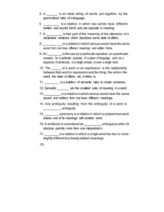 5. A ______ is an ideal string of words put together by the
grammatical rules of a language.
6. _________ is a relation in which two words have different
(written and sound) forms and are opposite in meaning.
7. A _________ is that part of the meaning of the utterance of a
declarative sentence which describes some state of affairs.
8. ___________is a relationinwhichvarious words have the same
sound form but have different meanings and written forms.
9. An ________is the use by a particular speaker, ona particular
occasion, for a particular purpose, of a piece of language, such as a
sequence of sentences, or a single phrase, or even a single word.
10. The _____ of a word or an expression is the relationship
betweenthat word or expressionand the thing, the action, the
event, the state of affairs, etc. it refers to.
11. _________ is a violation of semantic rules to create nonsense.
12. Semantic _______ are the smallest units of meaning in a word.
13. _________ is a relationinwhichvarious words have the same
(sound and written) form but have different meanings.
14. Any ambiguity resulting from the ambiguity of a word is
__________ ambiguity.
15. ________ synonymy is a relationin which a polysemous word
shares one of its meanings with another word.
16. A sentence is considered as __________ambiguous when its
structure permits more than one interpretation.
17. ________ is a relationinwhich a single word has two or more
slightlydifferent but closelyrelated meanings.
170
 