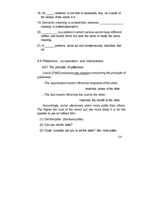 18. An _____ sentence is one that is necessarily true, as a result of
the senses of the words in it.
19. Semantic meaning is context-free whereas ______________
meaning is context-dependent.
20. _________ is a relationinwhich various words have different
(written and sound) forms but have the same or nearly the same
meaning.
21. A ______ performs some act and simultaneously describes that
act.
4.6 Politeness, co-operation and indirectness
4.6.1 The principle of politeness
Leech [1983] proposes two maxims concerning the principle of
politeness:
- The approbationmaxim: Minimize dispraise of the other;
maximize praise of the other.
- The tact maxim: Minimize the cost to the other;
maximize the benefit to the other.
Accordingly, some utterances seem more polite than others.
The higher the cost of the direct act, the more likely it is for the
speaker to use an indirect form.
(1) ‘Set the table.’ (the least polite)
(2) ‘Can you set the table?’
(3) ‘Could I possibly ask you to set the table?’ (the most polite)
171
 