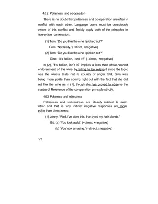 4.6.2 Politeness and co-operation
There is no doubt that politeness and co-operation are often in
conflict with each other. Language users must be consciously
aware of this conflict and flexibly apply both of the principles in
face-to-face conversation.
(1) Tom: ‘Do you like the wine I picked out?’
Gina: ‘Not really.’ (+direct, +negative)
(2) Tom: ‘Do you like the wine I picked out?’
Gina: ‘It’s Italian, isn’t it?’ (direct, +negative)
In (2), ‘It’s Italian, isn’t it?’ implies a less than whole-hearted
endorsement of the wine by failing to be relevant since the topic
was the wine’s taste not its country of origin. Still, Gina was
being more polite than coming right out with the fact that she did
not like the wine as in (1), though she has proved to observe the
maxim of Relevance of the co-operation principle strictly.
4.6.3 Politeness and indirectness
Politeness and indirectness are closely related to each
other and that is why indirect negative responses are more
polite than direct ones:
(1) Jenny: ‘Well, I’ve done this. I’ve dyed my hair blonde.’
Ed: (a) ‘You look awful.’ (+direct, +negative)
(b) ‘You look amazing.’ (direct, negative)
172
 