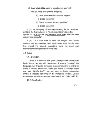 (2) Jean: ‘What did the students say about my teaching?’
Kate: (a) ‘Pretty bad.’ (+direct, +negative)
(b) ‘Let’s hope none of them are lawyers.’
(direct, +negative)
(c) ‘Some students are very positive.’
(direct, +negative)
In (1), the ambiguity of amazing (amazing for its beauty or
amazing for its awfulness) in ‘You look amazing’ allows the
speaker to be truthful and yet somewhat more polite than the direct
answer ‘You look awful.’
In (2), ‘Let’s hope none of them are lawyers’ and ‘Some
students are very positive’ both imply rather than directly state
that overall the student evaluations were not good and
therefore are more polite than ‘Pretty bad.’
4.7 Deixis
4.7.1 Definition
“Deixis is a technical term (from Greek) for one of the most
basic things we do with utterances. It means ‘pointing’ via
language. Any linguistic form used to accomplish this ‘pointing’ is
called a deictic expression. When you notice a strange object
and ask, ‘What’s that?’, you are using a deictic expression
(‘that’) to indicate something in the immediate context. Deictic
expressions are also sometimes called indexicals." [Yule, 1996: 9]
4.7.2 Classification
173
 