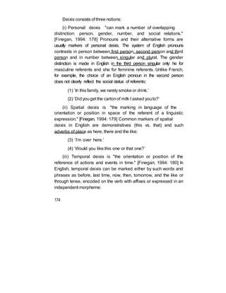 Deixis consists of three notions:
(i) Personal deixis "can mark a number of overlapping
distinction: person, gender, number, and social relations."
[Finegan, 1994: 178] Pronouns and their alternative forms are
usually markers of personal deixis. The system of English pronouns
contrasts in person between first person, second person and third
person and in number between singular and plural. The gender
distinction is made in English in the third person singular only: he for
masculine referents and she for feminine referents. Unlike French,
for example, the choice of an English pronoun in the second person
does not clearly reflect the social status of referents:
(1) ‘In this family, we rarely smoke or drink.’
(2) ‘Did youget the cartonof milk I asked youto?’
(ii) Spatial deixis is "the marking in language of the
orientation or position in space of the referent of a linguistic
expression." [Finegan, 1994: 179] Common markers of spatial
deixis in English are demonstratives (this vs. that) and such
adverbs of place as here, there and the like:
(3) ‘I’m over here.’
(4) ‘Would you like this one or that one?’
(iii) Temporal deixis is "the orientation or position of the
reference of actions and events in time." [Finegan, 1994: 180] In
English, temporal deixis can be marked either by such words and
phrases as before, last time, now, then, tomorrow, and the like or
through tense, encoded on the verb with affixes or expressed in an
independent morpheme:
174
 