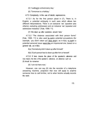 (5) ‘I walked to school every day.’
(6) ‘Tomorrow is a holiday.’
4.7.3 Complexity in the use of deictic expressions
4.7.3.1 As for the first person plural in (7), "there is, in
English, a potential ambiguity in such uses which allows two
different interpretations. There is an exclusive ‘we’ (speaker plus
other(s), excluding addressee) and an inclusive ‘we’ (speaker and
addressee included)." [Yule, 1996: 11]
(7) ‘We clean up after ourselves around here.’
4.7.3.2 "The distance associated with third person forms"
[Yule, 1996: 11] is also used to make potential accusations (for
example, ‘you didn’t clean up’) less direct, as in 8(a), or make a
potential personal issue seem like an impersonal one, based on a
general rule, as in 8(b):
8(a) ‘Somebodydidn’t cleanup after himself.’
8(b) ‘Eachpersonhas to cleanup after him or herself.’
4.7.3.3 If here means the place of the speaker’s utterance and
now means the time of the speaker’s utterance, an utterance such as
(9) should be nonsense:
(9) ‘I am not here now.’
However, one can say (9) into the recorder of a telephone
answering machine, projection that now will apply to anytime
someone tries to call him/her, not to when he/she actually records
the word.
175
 