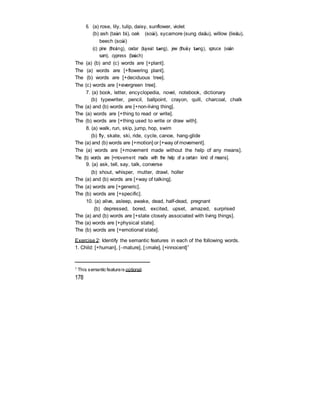 6. (a) rose, lily, tulip, daisy, sunflower, violet
(b) ash (taàn bì), oak (soài), sycamore (sung daâu), willow (lieãu),
beech (soài)
(c) pine (thoâng), cedar (tuyeát tuøng), jew (thuûy tuøng), spruce (vaân
sam), cypress (baùch)
The (a) (b) and (c) words are [+plant].
The (a) words are [+flowering plant].
The (b) words are [+deciduous tree].
The (c) words are [+evergreen tree].
7. (a) book, letter, encyclopedia, novel, notebook, dictionary
(b) typewriter, pencil, ballpoint, crayon, quill, charcoal, chalk
The (a) and (b) words are [+non-living thing].
The (a) words are [+thing to read or write].
The (b) words are [+thing used to write or draw with].
8. (a) walk, run, skip, jump, hop, swim
(b) fly, skate, ski, ride, cycle, canoe, hang-glide
The (a) and (b) words are [+motion] or [+way of movement].
The (a) words are [+movement made without the help of any means].
The (b) words are [+movement made with the help of a certain kind of means].
9. (a) ask, tell, say, talk, converse
(b) shout, whisper, mutter, drawl, holler
The (a) and (b) words are [+way of talking].
The (a) words are [+generic].
The (b) words are [+specific].
10. (a) alive, asleep, awake, dead, half-dead, pregnant
(b) depressed, bored, excited, upset, amazed, surprised
The (a) and (b) words are [+state closely associated with living things].
The (a) words are [+physical state].
The (b) words are [+emotional state].
Exercise 2: Identify the semantic features in each of the following words.
1. Child: [+human], [mature], [male], [+innocent]1
1
This semantic featureis optional.
178
 