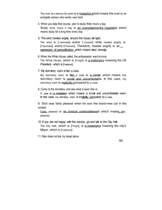 The man is a demon for work is a metaphor which means the man is an
energetic person who works very hard.
4. When you take that course, plan to study thirty hours a day.
Study thirty hours a day is an overstatement/a hyperbole which
means study for a long time every day.
5. The wind howled angrily around the house all night.
The wind is [animate] and/or [human] while howled angrily is
[+animate] and/or [+human]. Therefore, howled angrily is an
expression of personification which means blew strongly.
6. When the White House called, the ambassador went at once.
The White House, which is [+sign], is a metonymy meaning the US
President, which is [+person].
7. My dormitory room is like a cave.
My dormitory room is like a cave is a simile which means my
dormitory room is small and uncomfortable. In this case, my
dormitory room is explicitly compared to a cave.
8. Come to the dormitory and see what a cave I live in.
A cave is a metaphor which means a small and uncomfortable room.
In this case, my dormitory room is implicitly compared to a cave.
9. Dick was fairly pleased when he won the brand-new car in the
contest.
Fairly pleased is an ironical understatement which means very
pleased.
10. If you are not happy with the service, go and talk to the City Hall.
The City Hall, which is [+sign], is a metonymy meaning the city’s
Mayor, which is [+person].
11. Man does not live by bread alone.
183
 