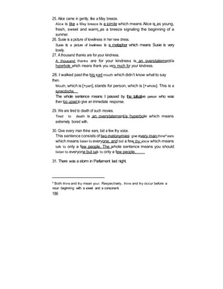 25. Alice came in gently, like a May breeze.
Alice is like a May breeze is a simile which means Alice is as young,
fresh, sweet and warm as a breeze signaling the beginning of a
summer.
26. Susie is a picture of loveliness in her new dress.
Susie is a picture of loveliness is a metaphor which means Susie is very
lovely.
27. A thousand thanks are for your kindness.
A thousand thanks are for your kindness is an overstatement/a
hyperbole which means thank you very much for your kindness.
28. I walked past the big sad mouth which didn’t know what to say
then.
Mouth, which is [+part],stands for person, which is [+whole]. This is a
synecdoche.
The whole sentence means I passed by the talkative person who was
then too upset to give an immediate response.
29. We are tired to death of such movies.
Tired to death is an overstatement/a hyperbole which means
extremely bored with.
30. Give every man thine ears, bid a few thy voice.
This sentence consists of two metonymies: give every man thine4 ears
which means listen to everyone, and bid a few thy voice which means
talk to only a few people. The whole sentence means you should
listen to everyone but talk to only a few people.
31. There was a storm in Parliament last night.
4
Both thine and thy mean your. Respectively, thine and thy occur before a
noun beginning with a vowel and a consonant.
186
 
