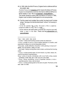 44. In 1940, after the fall of France, England had no defense left but
her ancient valor.
The fall of France is a metaphor which means the failure of France.
England is compared to a woman who had no defense left but her
former bravery in war. This is an expression of personification.
The whole sentence means after the failure of France in 1940,
England could not defend herself against her war enemy/enemies.
45. The fire snaps6 and crackles7 like a whip8; its sharp9 acrid10 smoke
stings11 the eyes.It is the fire that drives12 a thorn13 of memory in
my heart.
- In the fire crackles like a whip, the sound of fire is explicitly
compared to that of a whip. This is a simile.
- Smoke and fire are each given a human act: sting the eyes and
drives a thorn in the heart. These are two expressions of
personification.
6
Snaps = makes sudden sharp sounds
7
Crackles = makes small cracking sounds as when dry sticks burn
8
A whip = a length of cord or a strip of leather fastened to a handle, used
especially for urging on an animal (especially a horse)
9
Sharp (adj., usually attributive, of sounds) = shrill, piercing: a sharpcry of
distress, the sharp raucous cawing of a crow
10
Acrid (adj) = having a strong bitter smell or taste: acrid fumes from burning
rubber
11
A sting = a sharp pointed organ of some insects, e.g. bees, wasps, etc.,
used for wounding or injecting poison
Stings = pricks or wounds (somebody) with or as if with a sting; causes
(somebody) to feel sharp pain: A bee stung me on the cheek.
12
Drives = forces (something) to go in a specified direction or into a
specified position: drive a nail into wood
13
A thorn = a sharp pointed growth on the stem of a plant: The thorns on the
roses scratch her hands
189
 