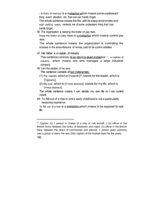 - A thorn of memory is a metaphor which means some unpleasant
thing, event, situation, etc. that one can hardly forget.
The whole sentence means the fire, withits sharpacridsmoke and
small crackling sounds, reminds me of some unpleasant thing that I can
hardly forget.
46. The organization is keeping the brake on pay rises.
Keep the brake on pay rises is a metaphor which means control pay
rises.
The whole sentence means the organization is controlling the
increase in the amounts/sums of money paid for its current activities.
47. Her father is a captain of industry.
This sentence consists of an idiom/a dead metaphor — a captain of
industry, which means one who manages a large industrial
company.
48. I am the captain of my soul.
This sentence consists of two metonymies:
(1) The captain, which is [+specific]14,stands for the leader, which is
[+generic].
(2) My soul, which is [+more abstract], stands for my life, which is
[+less abstract].
The whole sentence means I can decide my own life or I can control
myself.
49. To fall out of a tree in one’s early childhood is not a particularly
reassuring experience.
To fall out of a tree is a metaphor which means to be exposed to real
life.
14
Captain (n) 1 person in charge of a ship or civil aircraft. 2 (a) officer in the
British Army between the ranks of lieutenant and major; (b) officer in the British
Navy between the ranks of commander and admiral. 3 person given authority
over a group or team: He was (the) captain of the football team for five years.
190
 