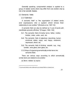 Generally speaking, componential analysis is applied to a
group of related words which may differ from one another only by
one or two semantic features.
2.3 Semantic fields
2.3.1 Definition
A semantic field4 is "the organization of related words
and expressions into a system which shows their
relationship to one another." [Richards et al, 1987: 53]
A semantic field can also be defined as "a set of words with
identifiable semantic affinities." [Finegan, 1994: 164]
Ex1. The semantic field of kinship terms: father, mother,
brother, sister, uncle, aunt, etc.
Ex2. The semantic field of adjectives describing human
emotional states: angry, sad, happy, exuberant,
depressed, afraid, etc.
Ex3. The semantic field of drinking vessels: cup, mug,
tumbler, wine glass, beer glass, etc.
2.3.2 Ways of organising semanticallysimilar items into
semantic fields
There are various ways according to which semantically
similar items are related to one another:
(a) Items related by topics:
4
A semantic field is also referred to as a lexical field or a lexical set.
21
 