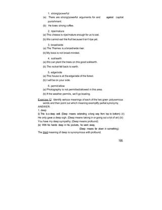 1. strong/powerful
(a) There are strong/powerful arguments for and against capital
punishment.
(b) He loves strong coffee.
2. ripe/mature
(a) This cheese is ripe/mature enough for us to eat.
(b) We cannot eat this fruit because it isn’t ripe yet.
3. broad/wide
(a) The Thames is a broad/wide river.
(b) My boss is not broad-minded.
4. soil/earth
(a) We can plant the trees on this good soil/earth.
(b) The rocket fell back to earth.
5. edge/side
(a) This house is at theedge/side of the forest.
(b) I will be on your side.
6. permit/allow
(a) Photography is not permitted/allowed in this area.
(b) If the weather permits, we’ll go boating.
Exercise 12: Identify various meanings of each of the two given polysemous
words and then point out which meaning exemplify partial synonymy.
ANSWER:
1. deep
(i) This is a deep well. (Deep means extending a long way from top to bottom) (ii)
He only gave a deep sigh. (Deep means taking in or going out a lot of air) (iii)
You have my deep sympathy. (Deep means profound)
(iv) With his hands deep in his pockets, he went away.
(Deep means far down in something)
The third meaning of deep is synonymous with profound.
195
 