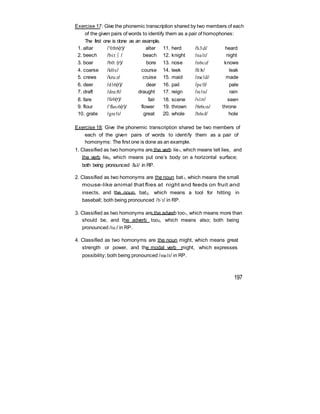 Exercise 17: Give the phonemic transcription shared by two members of each
of the given pairs of words to identify them as a pair of homophones:
The first one is done as an example.
1. altar /‘0:lt6(r)/ alter 11. herd /h3:d/ heard
2. beech /bi:t∫/ beach 12. knight /na1t/ night
3. boar /b0: (r)/ bore 13. nose /n6z/ knows
4. coarse /k0:s/ course 14. leek /li:k/ leak
5. crews /kru:z/ cruise 15. maid /me1d/ made
6. deer /d16(r)/ dear 16. pail /pe1l/ pale
7. draft /dra:ft/ draught 17. reign /re1n/ rain
8. fare /fe6(r)/ fair 18. scene /si:n/ seen
9. flour /‘fla6(r)/ flower 19. thrown /8r6n/ throne
10. grate /gre1t/ great 20. whole /h6l/ hole
Exercise 18: Give the phonemic transcription shared be two members of
each of the given pairs of words to identify them as a pair of
homonyms: The first one is done as an example.
1. Classified as two homonyms are the verb lie1, which means tell lies, and
the verb lie2, which means put one’s body on a horizontal surface;
both being pronounced /la1/ in RP.
2. Classified as two homonyms are the noun bat1, which means the small
mouse-like animal that flies at night and feeds on fruit and
insects, and the noun bat2, which means a tool for hitting in
baseball; both being pronounced /b`t/ in RP.
3. Classified as two homonyms are the adverb too1, which means more than
should be, and the adverb too2, which means also; both being
pronounced /tu:/ in RP.
4. Classified as two homonyms are the noun might, which means great
strength or power, and the modal verb might, which expresses
possibility; both being pronounced /ma1t/ in RP.
197
 