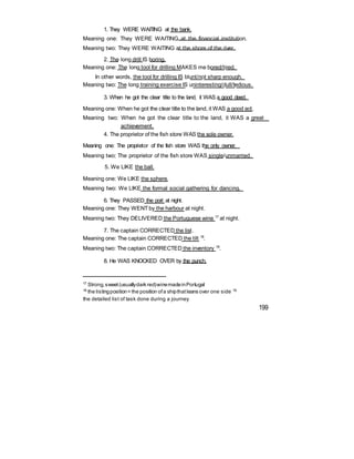 1. They WERE WAITING at the bank.
Meaning one: They WERE WAITING at the financial institution.
Meaning two: They WERE WAITING at the shore of the river.
2. The long drill IS boring.
Meaning one: The long tool for drilling MAKES me bored/tired.
In other words, the tool for drilling IS blunt/not sharp enough.
Meaning two: The long training exercise IS uninteresting/dull/tedious.
3. When he got the clear title to the land, it WAS a good deed.
Meaning one: When he got the clear title to the land, it WAS a good act.
Meaning two: When he got the clear title to the land, it WAS a great
achievement.
4. The proprietor of the fish store WAS the sole owner.
Meaning one: The proprietor of the fish store WAS the only owner.
Meaning two: The proprietor of the fish store WAS single/unmarried.
5. We LIKE the ball.
Meaning one: We LIKE the sphere.
Meaning two: We LIKE the formal social gathering for dancing.
6. They PASSED the port at night.
Meaning one: They WENT by the harbour at night.
Meaning two: They DELIVERED the Portuguese wine 17
at night.
7. The captain CORRECTED the list.
Meaning one: The captain CORRECTED the tilt 18
.
Meaning two: The captain CORRECTED the inventory 19
.
8. He WAS KNOCKED OVER by the punch.
17
Strong,sweet(usuallydark red)winemadeinPortugal
18
the listingposition= the position ofa shipthatleans over one side 19
the detailed list of task done during a journey
199
 