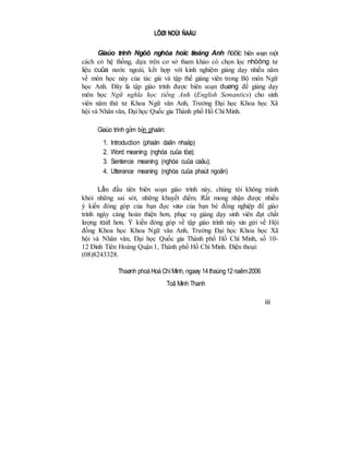 LÔØI NOÙI ÑAÀU
Giaùo trình Ngöõ nghóa hoïc tieáng Anh ñöôïc biên soạn một
cách có hệ thống, dựa trên cơ sở tham khảo có chọn lọc nhöõng tư
liệu cuûa nước ngoài, kết hợp với kinh nghiệm giảng dạy nhiều năm
về môn học này của tác giả và tập thể giảng viên trong Bộ môn Ngữ
học Anh. Đây là tập giáo trình được biên soạn duøng để giảng dạy
môn học Ngữ nghĩa học tiếng Anh (English Semantics) cho sinh
viên năm thứ tư Khoa Ngữ văn Anh, Trường Đại học Khoa học Xã
hội và Nhân văn, Đại học Quốc gia Thành phố Hồ Chí Minh.
Giaùo trình gồm bốn phaàn:
1. Introduction (phaàn daãn nhaäp)
2. Word meaning (nghóa cuûa töø);
3. Sentence meaning (nghóa cuûa caâu);
4. Utterance meaning (nghóa cuûa phaùt ngoân)
Lần đầu tiên biên soạn giáo trình này, chúng tôi không tránh
khỏi những sai sót, những khuyết điểm. Rất mong nhận được nhiều
ý kiến đóng góp của bạn đọc vaø của bạn bè đồng nghiệp để giáo
trình ngày càng hoàn thiện hơn, phục vụ giảng dạy sinh viên đạt chất
lượng toát hơn. Ý kiến đóng góp về tập giáo trình này xin gửi về Hội
đồng Khoa học Khoa Ngữ văn Anh, Trường Đại học Khoa học Xã
hội và Nhân văn, Đại học Quốc gia Thành phố Hồ Chí Minh, số 10-
12 Đinh Tiên Hoàng Quận 1, Thành phố Hồ Chí Minh. Điện thoại:
(08)8243328.
Thaønh phoáHoàChíMinh, ngaøy 14thaùng12naêm2006
Toâ Minh Thanh
iii
 