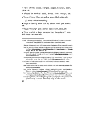  Types of fruit: apples, oranges, grapes, bananas, pears,
plums, etc.
 Pieces of furniture: seats, tables, beds, storage, etc.
 Terms of colour: blue, red, yellow, green, black, white, etc.
(b) Items similar in meaning:
 Ways of cooking: stew, boil, fry, steam, roast, grill, smoke,
etc.
 Ways of looking5: gaze, glance, peer, squint, stare, etc.
 Ways in which a liquid escapes from its container6
: drip,
leak, ooze, run, seep, etc.
5
Gaze = look long and steadily (at somebody/something) usuallyin surprise or
admiration:She gazed atme in disbeliefwhen Itold her the news.
Glance = take a quick look at:She glanced shylyathim and then lowered her eyes.
Peer (at,through,up,etc,) = look closelyand carefully,especiallyas ifunableto see
well:peer atsomebody,peer outofthe window,peer over the wall,peer through
the gap, peer over one’s spectacles, etc.
Squint(at,through,up,etc,) = look (at somebody/something) with eyes halfshutor
turn sideways,or through narrow opening:squintin the lightofsunshine,squint
throughthe letter box.
Stare = look (at somebody/something) with the eyes wide open in a fixed gaze (in
astonishment, wonder, fear, etc.): They all stared in/with amazement. It’s rude to stare.
6
Drip (allow liquidto) fall in drops:Rain was dripping down from the trees.Is that
roofstill dripping?
Leak (allow liquid or air to) get in or out wrongly: The boat leaks like a sieve. Air
leakedoutofthe balloon.
Ooze (from/out of something; out/away) = (allow a thick liquid to) come or flow out slowly:
Black oil was oozingoutofthe engine.All the toothpastehas oozedout.
Run = (allow a liquid to) flow: The River Rhine runs into the North Sea.Water was
running all over thebathroom floor.The bathroom floor was running with water.
Seep (through/into/outofsomething;through/out) = (ofa liquid)flowslowlyandinsmall
quantities through a substance: Water seeped through the roof of the tunnel.
22
 