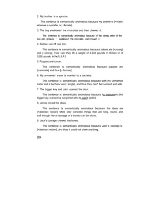 2. My brother is a spinster.
This sentence is semantically anomalous because my brother is [+male]
whereas a spinster is [+female].
3. The boy swallowed the chocolate and then chewed it.
This sentence is semantically anomalous because of the wrong order of the
two verb phrases — swallowed the chocolate and chewed it.
4. Babies can lift one ton.
This sentence is semantically anomalous because babies are [+young]
and [strong]. How can they lift a weight of 2,240 pounds in Britain or of
2,000 pounds in the U.S.A.?
5. Puppies are human.
This sentence is semantically anomalous because puppies are
[+animate] and thus [ human].
6. My unmarried sister is married to a bachelor.
This sentence is semantically anomalous because both my unmarried
sister and a bachelor are [+single], and thus they can’t be husband and wife.
7. The bigger key and John opened the door.
This sentence is semantically anomalous because its instrument (the
bigger key) cannot be conjoined with its agent (John).
8. James sliced the ideas.
This sentence is semantically anomalous because the ideas are
[+abstract notion] while only concrete things that are long, round, and
soft enough like a sausage or a tomato can be sliced.
9. Jack’s courage chewed the bones.
This sentence is semantically anomalous because Jack’s courage is
[+abstract notion], and thus it could not chew anything.
204
 