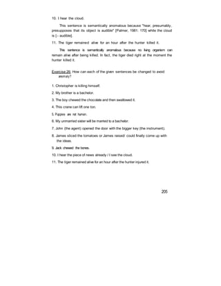 10. I hear the cloud.
This sentence is semantically anomalous because "hear, presumably,
presupposes that its object is audible" [Palmer, 1981: 170] while the cloud
is [ audible].
11. The tiger remained alive for an hour after the hunter killed it.
This sentence is semantically anomalous because no living organism can
remain alive after being killed. In fact, the tiger died right at the moment the
hunter killed it.
Exercise 26: How can each of the given sentences be changed to avoid
anomaly?
1. Christopher is killing himself.
2. My brother is a bachelor.
3. The boy chewed the chocolate and then swallowed it.
4. This crane can lift one ton.
5. Puppies are not human.
6. My unmarried sister will be married to a bachelor.
7. John (the agent) opened the door with the bigger key (the instrument).
8. James sliced the tomatoes or James raised/ could finally come up with
the ideas.
9. Jack chewed the bones.
10. I hear the piece of news already / I see the cloud.
11. The tiger remained alive for an hour after the hunter injured it.
205
 
