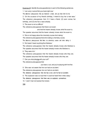 Exercise 34: Identify the presupposition(s) in each of the following sentences.
1. ‘I am sorry I cannot find your book right now.’
The utterance presupposes that you have/own a book, and you have lent it to me.
2. ‘On the occasion of my friend's birthday, I intend to buy her a new vase.’
The utterance presupposes that (1) I have a friend, (2) soon comes her
birthday, and (3) she has a vase already.
3. ‘The exam is not so difficult.’
The utterance presupposes that there is an exam
and that the hearer already knows what the exam is.
The speaker assumes that the hearer already knows what the exam is.
4. ‘She is not happy about the chemistry course she’s taking.’
The utterance presupposes that she’s taking a chemistry course.
The utterance presupposes that there is a chemistry course and she’s taking it.
5. ‘We haven’t heard anything from Barbara.’
The utterance presupposes that the hearer already knows who Barbara is.
The speaker assumes that the hearer already knows who Barbara is.
6. ‘They were rich.’
The utterance presupposes that the hearer already knows who they are.
The speaker assumes that the hearer already knows who they are.
7. ‘Can you stop playing with your cat?’
The utterance presupposes that
you have a cat, and you’re playing with him/her.
8. ‘She was not aware that her son had an accident.’
The utterance presupposes her son had an accident.
The utterance presupposes that she has a son, and he had an accident.
9. ‘The explosion was so loud that it could be heard from miles away.’
The utterance presupposes that there was an explosion somewhere.
10. ‘I wish I had not booked the tickets.’
208
 