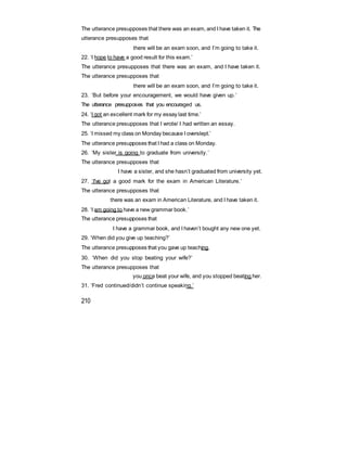The utterance presupposes that there was an exam, and I have taken it. The
utterance presupposes that
there will be an exam soon, and I’m going to take it.
22. ‘I hope to have a good result for this exam.’
The utterance presupposes that there was an exam, and I have taken it.
The utterance presupposes that
there will be an exam soon, and I’m going to take it.
23. ‘But before your encouragement, we would have given up.’
The utterance presupposes that you encouraged us.
24. ‘I got an excellent mark for my essay last time.’
The utterance presupposes that I wrote/ I had written an essay.
25. ‘I missed my class on Monday because I overslept.’
The utterance presupposes that I had a class on Monday.
26. ‘My sister is going to graduate from university.’
The utterance presupposes that
I have a sister, and she hasn’t graduated from university yet.
27. ‘I've got a good mark for the exam in American Literature.’
The utterance presupposes that
there was an exam in American Literature, and I have taken it.
28. ‘I am going to have a new grammar book.’
The utterance presupposes that
I have a grammar book, and I haven’t bought any new one yet.
29. ‘When did you give up teaching?’
The utterance presupposes that you gave up teaching.
30. ‘When did you stop beating your wife?’
The utterance presupposes that
you once beat your wife, and you stopped beating her.
31. ‘Fred continued/didn’t continue speaking.’
210
 