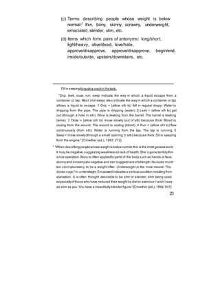 (c) Terms describing people whose weight is below
normal:7 thin, bony, skinny, scrawny, underweight,
emaciated, slender, slim, etc.
(d) Items which form pairs of antonyms: long/short,
light/heavy, alive/dead, love/hate,
approve/disapprove, approve/disapprove, begin/end,
inside/outside, upstairs/downstairs, etc.
Oil is seepingthrougha crackin thetank.
“Drip, leak, ooze, run, seep indicate the way in which a liquid escape from a
container or tap. Most (not seep) also indicate the way in which a container or tap
allows a liquid to escape. 1 Drip = (allow sth to) fall in regular drops: Water is
dripping from the pipe. The pipe is dripping (water). 2 Leak = (allow sth to) get
out (through a hole in sth): Wine is leaking from the barrel. The barrel is leaking
(wine). 3 Ooze = (allow sth to) move slowly (out of sth) because thick: Blood is
oozing from the wound. The wound is oozing (blood). 4 Run = (allow sth to) flow
continuously (from sth): Water is running from the tap. The tap is running. 5
Seep = move slowly(through a small opening in sth) because thick: Oil is seeping
from the engine." [Crowther (ed.), 1992: 272]
7
"When describing peoplewhose weightis belownormal,thin is the mostgeneralword,
It may be negative,suggesting weakness or lack of health:She‘s gone terriblythin
since operation.Bony is often applied to parts of the body such as hands or face;
skinnyand scrawnyare negative and can suggestlack ofstrength:He looks much
too skinny/scrawny to be a weight-lifter. Underweight is the most neural: The
doctor says I’m underweight.Emaciatedindicates a serious condition resultingfrom
starvation. It is often thought desirable to be slim or slender, slim being used
especiallyofthose who have reduced their weightby dietor exercise:I wish I was
as slim as you.You have a beautifullyslender figure."[Crowther (ed.),1992:947]
23
 