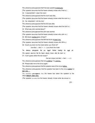 The utterance presupposes that Fred was speaking previously.
(The speaker assumes that the hearer already knows who Fred is.)
32. ‘I cleaned/didn’t clean the room.’
The utterance presupposes that the room was dirty.
(The speaker assumes that the hearer already knows what the room is.)
33. ‘He killed/didn’t kill the bird.’
The utterance presupposes that the bird was alive.
(The speaker assumes that the hearer already knows what the bird is.)
34. ‘What was John worried about?’
The utterance presupposes that John was worried.
(The speaker assumes that the hearer already knows who John is.)
35. ‘Bill drank another glass of beer?’
The utterance presupposes that Bill had drunk at least one.
(The speaker assumes that the hearer already knows who Bill is.)
36. ‘Could you lend me the novel [when you finish it]?’
(non-fact  fact: +  ) you finish the novel
The utterance presupposes that you haven’t finished (reading) the novel yet.
(The speaker assumes that the hearer already knows what the novel is.)
37. ‘I can’t guess when the rain stops?’
the rain stops (non-fact  fact:   +)
The utterance presupposes that rain is falling / it is raining.
38. ‘Please take me to the circus again.’
The utterance presupposes thatthe speaker was at the circus before.
The utterance presupposes that the speaker has been to the circus before/ at
least once.
The utterance presupposes that the hearer has taken the speaker to the
circus before/at least once.
(The speaker assumes that the hearer already knows what the circus is.)
211
 