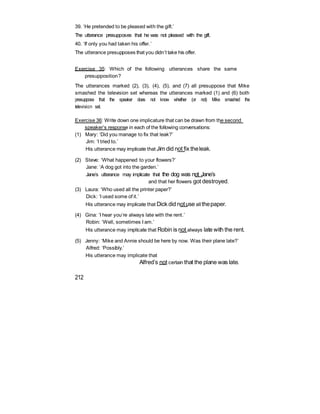 39. ‘He pretended to be pleased with the gift.’
The utterance presupposes that he was not pleased with the gift.
40. ‘If only you had taken his offer.’
The utterance presupposes that you didn’t take his offer.
Exercise 35: Which of the following utterances share the same
presupposition?
The utterances marked (2), (3), (4), (5), and (7) all presuppose that Mike
smashed the television set whereas the utterances marked (1) and (6) both
presuppose that the speaker does not know whether (or not) Mike smashed the
television set.
Exercise 36: Write down one implicature that can be drawn from the second
speaker’s response in each of the following conversations:
(1) Mary: ‘Did you manage to fix that leak?’
Jim: ‘I tried to.’
His utterance may implicate that Jim did not fix theleak.
(2) Steve: ‘What happened to your flowers?’
Jane: ‘A dog got into the garden.’
Jane’s utterance may implicate that the dog was not Jane’s
and that her flowers got destroyed.
(3) Laura: ‘Who used all the printer paper?’
Dick: ‘I used some of it.’
His utterance may implicate that Dick did notuse all thepaper.
(4) Gina: ‘I hear you’re always late with the rent.’
Robin: ‘Well, sometimes I am.’
His utterance may implicate that Robin is not always late with the rent.
(5) Jenny: ‘Mike and Annie should be here by now. Was their plane late?’
Alfred: ‘Possibly.’
His utterance may implicate that
Alfred’s not certain that the plane was late.
212
 