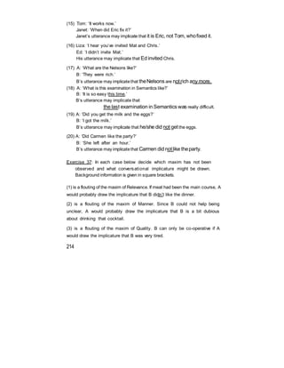 (15) Tom: ‘It works now.’
Janet: ‘When did Eric fix it?’
Janet’s utterance may implicate that it is Eric, not Tom, whofixed it.
(16) Liza: ‘I hear you’ve invited Mat and Chris.’
Ed: ‘I didn’t invite Mat.’
His utterance may implicate that Ed invited Chris.
(17) A: ‘What are the Nelsons like?’
B: ‘They were rich.’
B’s utterance may implicatethat theNelsons are notrich any more.
(18) A: ‘What is this examination in Semantics like?’
B: ‘It is so easy this time.’
B’s utterance may implicate that
the last examination in Semantics was really difficult.
(19) A: ‘Did you get the milk and the eggs?’
B: ‘I got the milk.’
B’s utterance may implicate that he/she did not getthe eggs.
(20) A: ‘Did Carmen like the party?’
B: ‘She left after an hour.’
B’s utterance may implicatethat Carmen did notlike theparty.
Exercise 37: In each case below decide which maxim has not been
observed and what conversational implicature might be drawn.
Background information is given in square brackets.
(1) is a flouting of the maxim of Relevance. If meat had been the main course, A
would probably draw the implicature that B didn’t like the dinner.
(2) is a flouting of the maxim of Manner. Since B could not help being
unclear, A would probably draw the implicature that B is a bit dubious
about drinking that cocktail.
(3) is a flouting of the maxim of Quality. B can only be co-operative if A
would draw the implicature that B was very tired.
214
 