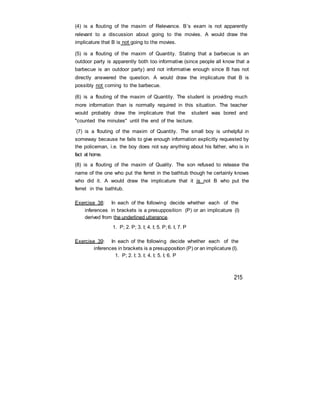 (4) is a flouting of the maxim of Relevance. B’s exam is not apparently
relevant to a discussion about going to the movies. A would draw the
implicature that B is not going to the movies.
(5) is a flouting of the maxim of Quantity. Stating that a barbecue is an
outdoor party is apparently both too informative (since people all know that a
barbecue is an outdoor party) and not informative enough since B has not
directly answered the question. A would draw the implicature that B is
possibly not coming to the barbecue.
(6) is a flouting of the maxim of Quantity. The student is providing much
more information than is normally required in this situation. The teacher
would probably draw the implicature that the student was bored and
"counted the minutes" until the end of the lecture.
(7) is a flouting of the maxim of Quantity. The small boy is unhelpful in
someway because he fails to give enough information explicitly requested by
the policeman, i.e. the boy does not say anything about his father, who is in
fact at home.
(8) is a flouting of the maxim of Quality. The son refused to release the
name of the one who put the ferret in the bathtub though he certainly knows
who did it. A would draw the implicature that it is not B who put the
ferret in the bathtub.
Exercise 38: In each of the following decide whether each of the
inferences in brackets is a presupposition (P) or an implicature (I)
derived from the underlined utterance.
1. P; 2. P; 3. I; 4. I; 5. P; 6. I, 7. P
Exercise 39: In each of the following decide whether each of the
inferences in brackets is a presupposition (P) or an implicature (I).
1. P; 2. I; 3. I; 4. I; 5. I; 6. P
215
 