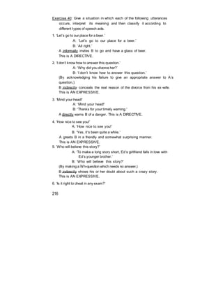Exercise 40: Give a situation in which each of the following utterances
occurs, interpret its meaning and then classify it according to
different types of speech acts.
1. ‘Let’s go to our place for a beer.’
A: ‘Let’s go to our place for a beer.’
B: ‘All right.’
A informally invites B to go and have a glass of beer.
This is A DIRECTIVE.
2. ‘I don’t know how to answer this question.’
A: ‘Why did you divorce her?’
B: ‘I don’t know how to answer this question.’
(By acknowledging his failure to give an appropriate answer to A’s
question,)
B indirectly conceals the real reason of the divorce from his ex-wife.
This is AN EXPRESSIVE.
3. ‘Mind your head!’
A: ‘Mind your head!’
B: ‘Thanks for your timely warning.’
A directly warns B of a danger. This is A DIRECTIVE.
4. ‘How nice to see you!’
A: ‘How nice to see you!’
B: ‘Yes, it’s been quite a while.’
A greets B in a friendly and somewhat surprising manner.
This is AN EXPRESSIVE.
5. ‘Who will believe this story?’
A: ‘To make a long story short, Ed’s girlfriend falls in love with
Ed’s younger brother.’
B: ‘Who will believe this story?’
(By making a Wh-question which needs no answer,)
B indirectly shows his or her doubt about such a crazy story.
This is AN EXPRESSIVE.
6. ‘Is it right to cheat in any exam?’
216
 